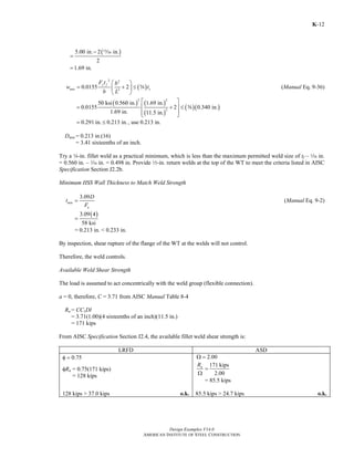Design Examples V14.0
AMERICAN INSTITUTE OF STEEL CONSTRUCTION
K-12
( )5.00 in. 2 in.
2
1.69 in.
−
=
=
m
( )
2 2
2
0.0155 2
y f
min s
F t b
w t
b L
⎛ ⎞
= + ≤⎜ ⎟
⎝ ⎠
s (Manual Eq. 9-36)
( ) ( )
( )
( )( )
2 2
2
50 ksi 0.560 in. 1.69 in.
0.0155 2 0.340 in.
1.69 in. 11.5 in.
⎡ ⎤
= + ≤⎢ ⎥
⎢ ⎥⎣ ⎦
s
0.291 in. 0.213 in.= ≤ , use 0.213 in.
Dmin = 0.213 in.(16)
= 3.41 sixteenths of an inch.
Try a 4-in. fillet weld as a practical minimum, which is less than the maximum permitted weld size of tf – z in.
= 0.560 in. – z in. = 0.498 in. Provide 2-in. return welds at the top of the WT to meet the criteria listed in AISC
Specification Section J2.2b.
Minimum HSS Wall Thickness to Match Weld Strength
3.09
min
u
D
t
F
= (Manual Eq. 9-2)
( )3.09 4
58 ksi
=
= 0.213 in. < 0.233 in.
By inspection, shear rupture of the flange of the WT at the welds will not control.
Therefore, the weld controls.
Available Weld Shear Strength
The load is assumed to act concentrically with the weld group (flexible connection).
a = 0, therefore, C = 3.71 from AISC Manual Table 8-4
Rn = CC1Dl
= 3.71(1.00)(4 sixteenths of an inch)(11.5 in.)
= 171 kips
From AISC Specification Section J2.4, the available fillet weld shear strength is:
LRFD ASD
φ = 0.75 2.00Ω =
φRn = 0.75(171 kips)
= 128 kips
171 kips
2.00
nR
=
Ω
= 85.5 kips
128 kips > 37.0 kips o.k. 85.5 kips > 24.7 kips o.k.
Return to Table of Contents
 
