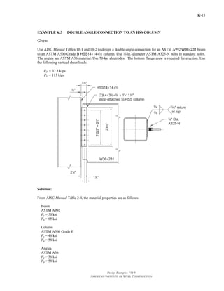 Design Examples V14.0
AMERICAN INSTITUTE OF STEEL CONSTRUCTION
K-13
EXAMPLE K.3 DOUBLE ANGLE CONNECTION TO AN HSS COLUMN
Given:
Use AISC Manual Tables 10-1 and 10-2 to design a double-angle connection for an ASTM A992 W36×231 beam
to an ASTM A500 Grade B HSS14×14×2 column. Use w-in.-diameter ASTM A325-N bolts in standard holes.
The angles are ASTM A36 material. Use 70-ksi electrodes. The bottom flange cope is required for erection. Use
the following vertical shear loads:
PD = 37.5 kips
PL = 113 kips
Solution:
From AISC Manual Table 2-4, the material properties are as follows:
Beam
ASTM A992
Fy = 50 ksi
Fu = 65 ksi
Column
ASTM A500 Grade B
Fy = 46 ksi
Fu = 58 ksi
Angles
ASTM A36
Fy = 36 ksi
Fu = 58 ksi
Return to Table of Contents
 