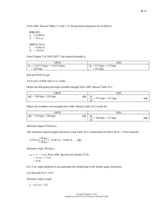 Design Examples V14.0
AMERICAN INSTITUTE OF STEEL CONSTRUCTION
K-14
From AISC Manual Tables 1-1 and 1-12, the geometric properties are as follows:
W36×231
tw = 0.760 in.
T = 31a in.
HSS14×14×2
t = 0.465 in.
B = 14.0 in.
From Chapter 2 of ASCE/SEI 7, the required strength is:
LRFD ASD
Ru = 1.2(37.5 kips) + 1.6(113 kips)
= 226 kips
Ra = 37.5 kips + 113 kips
= 151 kips
Bolt and Weld Design
Try 8 rows of bolts and c-in. welds.
Obtain the bolt group and angle available strength from AISC Manual Table 10-1.
LRFD ASD
φRn = 286 kips > 226 kips o.k. nR
Ω
= 191 kips > 151 kips o.k.
Obtain the available weld strength from AISC Manual Table 10-2 (welds B).
LRFD ASD
φRn = 279 kips > 226 kips o.k. nR
Ω
= 186 kips > 151 kips o.k.
Minimum Support Thickness
The minimum required support thickness using Table 10-2 is determined as follow for Fu = 58 ksi material.
65 ksi
0.238 in. = 0.267 in.
58 ksi
⎛ ⎞
⎜ ⎟
⎝ ⎠
< 0.465 in. o.k.
Minimum Angle Thickness
tmin = w + z in., from AISC Specification Section J2.2b
= c in. + z in.
= a in.
Use a-in. angle thickness to accommodate the welded legs of the double angle connection.
Use 2L4×32×a×1′-112″.
Minimum Angle Length
L = 23.5 in. > T/2
Return to Table of Contents
 