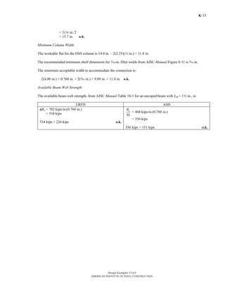 Design Examples V14.0
AMERICAN INSTITUTE OF STEEL CONSTRUCTION
K-15
> 31a in./2
> 15.7 in. o.k.
Minimum Column Width
The workable flat for the HSS column is 14.0 in. – 2(2.25)(2 in.) = 11.8 in.
The recommended minimum shelf dimension for c-in. fillet welds from AISC Manual Figure 8-11 is b in.
The minimum acceptable width to accommodate the connection is:
2(4.00 in.) + 0.760 in. + 2(b in.) = 9.89 in. < 11.8 in. o.k.
Available Beam Web Strength
The available beam web strength, from AISC Manual Table 10-1 for an uncoped beam with Leh= 1w in., is:
LRFD ASD
φRn = 702 kips/in.(0.760 in.)
= 534 kips
534 kips > 226 kips o.k.
nR
Ω
= 468 kips/in.(0.760 in.)
= 356 kips
356 kips > 151 kips o.k.
Return to Table of Contents
 