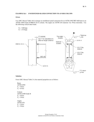 Design Examples V14.0
AMERICAN INSTITUTE OF STEEL CONSTRUCTION
K-16
EXAMPLE K.4 UNSTIFFENED SEATED CONNECTION TO AN HSS COLUMN
Given:
Use AISC Manual Table 10-6 to design an unstiffened seated connection for an ASTM A992 W21×62 beam to an
ASTM A500 Grade B HSS12×12×2 column. The angles are ASTM A36 material. Use 70-ksi electrodes. Use
the following vertical shear loads:
PD = 9.00 kips
PL = 27.0 kips
Solution:
From AISC Manual Table 2-4, the material properties are as follows:
Beam
ASTM A992
Fy = 50 ksi
Fu = 65 ksi
Column
ASTM A500 Grade B
Fy = 46 ksi
Fu = 58 ksi
Angles
ASTM A36
Fy = 36 ksi
Fu = 58 ksi
Return to Table of Contents
 