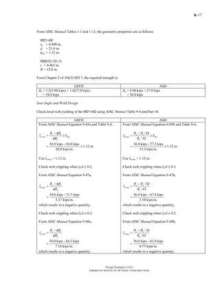Design Examples V14.0
AMERICAN INSTITUTE OF STEEL CONSTRUCTION
K-17
From AISC Manual Tables 1-1 and 1-12, the geometric properties are as follows:
W21×62
tw = 0.400 in.
d = 21.0 in.
kdes = 1.12 in.
HSS12×12×2
t = 0.465 in.
B = 12.0 in.
From Chapter 2 of ASCE/SEI 7, the required strength is:
LRFD ASD
Ru = 1.2(9.00 kips) + 1.6(27.0 kips)
= 54.0 kips
Ra = 9.00 kips + 27.0 kips
= 36.0 kips
Seat Angle and Weld Design
Check local web yielding of the W21×62 using AISC Manual Table 9-4 and Part 10.
LRFD ASD
From AISC Manual Equation 9-45a and Table 9-4,
1
2
u
b min des
R R
l k
R
− φ
= ≥
φ
54.0 kips 56.0 kips
1.12 in.
20.0 kips/in.
−
= ≥
Use lb min = 1.12 in.
Check web crippling when lb/d M 0.2.
From AISC Manual Equation 9-47a,
3
4
u
b min
R R
l
R
− φ
=
φ
54.0 kips 71.7 kips
5.37 kips/in.
−
=
which results in a negative quantity.
Check web crippling when lb/d > 0.2.
From AISC Manual Equation 9-48a,
5
6
u
b min
R R
l
R
− φ
=
φ
54.0 kips 64.2 kips
7.16 kips/in.
−
=
which results in a negative quantity.
From AISC Manual Equation 9-45b and Table 9-4,
1
2
/
/
a
b min des
R R
l k
R
− Ω
= ≥
Ω
36.0 kips 37.3 kips
1.12 in.
13.3 kips/in.
−
= ≥
Use lb min = 1.12 in.
Check web crippling when lb/d M 0.2.
From AISC Manual Equation 9-47b,
3
4
/
/
a
b min
R R
l
R
− Ω
=
Ω
36.0 kips 47.8 kips
3.58 kips/in.
−
=
which results in a negative quantity.
Check web crippling when lb/d > 0.2.
From AISC Manual Equation 9-48b,
5
6
/
/
a
b min
R R
l
R
− Ω
=
Ω
36.0 kips 42.8 kips
4.77 kips/in.
−
=
which results in a negative quantity.
Return to Table of Contents
 