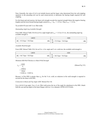 Design Examples V14.0
AMERICAN INSTITUTE OF STEEL CONSTRUCTION
K-18
Note: Generally, the value of lb/d is not initially known and the larger value determined from the web crippling
equations in the preceding text can be used conservatively to determine the bearing length required for web
crippling.
For this beam and end reaction, the beam web strength exceeds the required strength (hence the negative bearing
lengths) and the lower-bound bearing length controls (lb req = kdes = 1.12 in.). Thus, lb min = 1.12 in.
Try an L8×4×s seat with c-in. fillet welds.
Outstanding Angle Leg Available Strength
From AISC Manual Table 10-6 for an 8-in. angle length and lb,req = 1.12 in.≈18 in., the outstanding angle leg
available strength is:
LRFD ASD
81.0 kipsnRφ = > 54.0 kips o.k. 53.9 kipsnR
=
Ω
> 36.0 kips o.k.
Available Weld Strength
From AISC Manual Table 10-6, for an 8 in. x 4 in. angle and c-in. weld size, the available weld strength is:
LRFD ASD
66.7 kipsnRφ = > 54.0 kips o.k. 44.5 kipsnR
=
Ω
> 36.0 kips o.k.
Minimum HSS Wall Thickness to Match Weld Strength
3.09
min
u
D
t
F
= (Manual Eq. 9-2)
( )3.09 5
58 ksi
=
= 0.266 in. < 0.465 in.
Because t of the HSS is greater than tmin for the c-in. weld, no reduction in the weld strength is required to
account for the shear in the HSS.
Connection to Beam and Top Angle (AISC Manual Part 10)
Use a L4×4×4 top angle. Use a x-in. fillet weld across the toe of the angle for attachment to the HSS. Attach
both the seat and top angles to the beam flanges with two w-in.-diameter ASTM A325-N bolts.
Return to Table of Contents
 