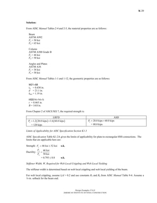 Design Examples V14.0
AMERICAN INSTITUTE OF STEEL CONSTRUCTION
K-20
Solution:
From AISC Manual Tables 2-4 and 2-5, the material properties are as follows:
Beam
ASTM A992
Fy = 50 ksi
Fu = 65 ksi
Column
ASTM A500 Grade B
Fy = 46 ksi
Fu = 58 ksi
Angles and Plates
ASTM A36
Fy = 36 ksi
Fu = 58 ksi
From AISC Manual Tables 1-1 and 1-12, the geometric properties are as follows:
W21×68
tw = 0.430 in.
d = 21.1 in.
kdes = 1.19 in.
HSS14×14×2
t = 0.465 in.
B = 14.0 in.
From Chapter 2 of ASCE/SEI 7, the required strength is:
LRFD ASD
( ) ( )1.2 20.0 kips 1.6 60.0 kipsuP = +
= 120 kips
20.0 kips 60.0 kipsaP = +
= 80.0 kips
Limits of Applicability for AISC Specification Section K1.3
AISC Specification Table K1.2A gives the limits of applicability for plate-to-rectangular HSS connections. The
limits that are applicable here are:
Strength: 46 ksi 52 ksiyF = ≤ o.k.
Ductility:
46 ksi
58 ksi
y
u
F
F
=
= 0.793 ≤ 0.8 o.k.
Stiffener Width, W, Required for Web Local Crippling and Web Local Yielding
The stiffener width is determined based on web local crippling and web local yielding of the beam.
For web local crippling, assume lb/d > 0.2 and use constants R5 and R6 from AISC Manual Table 9-4. Assume a
w-in. setback for the beam end.
Return to Table of Contents
 