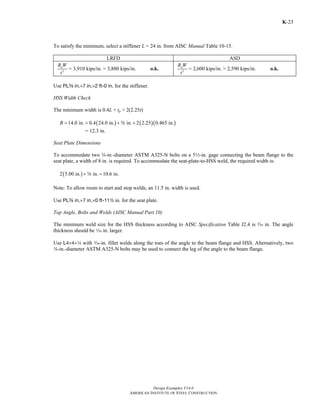 Design Examples V14.0
AMERICAN INSTITUTE OF STEEL CONSTRUCTION
K-23
To satisfy the minimum, select a stiffener L = 24 in. from AISC Manual Table 10-15.
LRFD ASD
2
uR W
t
= 3,910 kips/in. > 3,880 kips/in. o.k. 2
aR W
t
= 2,600 kips/in. > 2,590 kips/in. o.k.
Use PLs in.×7 in.×2 ft-0 in. for the stiffener.
HSS Width Check
The minimum width is 0.4L + tp + 2(2.25t)
( ) ( )( )14.0 in. 0.4 24.0 in. in. 2 2.25 0.465 in.B = > + +s
= 12.3 in.
Seat Plate Dimensions
To accommodate two w-in.-diameter ASTM A325-N bolts on a 52-in. gage connecting the beam flange to the
seat plate, a width of 8 in. is required. To accommodate the seat-plate-to-HSS weld, the required width is:
( )2 5.00 in. in. 10.6 in.+ =s
Note: To allow room to start and stop welds, an 11.5 in. width is used.
Use PLa in.×7 in.×0 ft-112 in. for the seat plate.
Top Angle, Bolts and Welds (AISC Manual Part 10)
The minimum weld size for the HSS thickness according to AISC Specification Table J2.4 is x in. The angle
thickness should be z in. larger.
Use L4×4×4 with x-in. fillet welds along the toes of the angle to the beam flange and HSS. Alternatively, two
w-in.-diameter ASTM A325-N bolts may be used to connect the leg of the angle to the beam flange.
Return to Table of Contents
 
