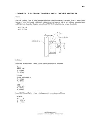 Design Examples V14.0
AMERICAN INSTITUTE OF STEEL CONSTRUCTION
K-24
EXAMPLE K.6 SINGLE-PLATE CONNECTION TO A RECTANGULAR HSS COLUMN
Given:
Use AISC Manual Table 10-10a to design a single-plate connection for an ASTM A992 W18×35 beam framing
into an ASTM A500 Grade B HSS6×6×a column. Use w-in.-diameter ASTM A325-N bolts in standard holes
and 70-ksi weld electrodes. The plate material is ASTM A36. Use the following vertical shear loads:
PD = 6.50 kips
PL = 19.5 kips
Solution:
From AISC Manual Tables 2-4 and 2-5, the material properties are as follows:
Beam
ASTM A992
Fy = 50 ksi
Fu = 65 ksi
Column
ASTM A500 Grade B
Fy = 46 ksi
Fu = 58 ksi
Plate
ASTM A36
Fy = 36 ksi
Fu = 58 ksi
From AISC Manual Tables 1-1 and 1-12, the geometric properties are as follows:
W18×35
d = 17.7 in.
tw = 0.300 in.
T = 152 in.
Return to Table of Contents
 
