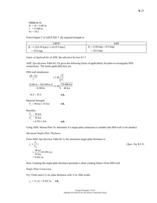 Design Examples V14.0
AMERICAN INSTITUTE OF STEEL CONSTRUCTION
K-25
HSS6×6×a
B = H = 6.00 in.
t = 0.349 in.
b/t = 14.2
From Chapter 2 of ASCE/SEI 7, the required strength is:
LRFD ASD
( ) ( )1.2 6.50 kips 1.6 19.5 kipsuR = +
= 39.0 kips
6.50 kips 19.5 kipsaR = +
26.0 kips=
Limits of Applicability of AISC Specification Section K1.3
AISC Specification Table K1.2A gives the following limits of applicability for plate-to-rectangular HSS
connections. The limits applicable here are:
HSS wall slenderness:
( 3 )
1.40
[6.00 in. 3(0.349in.)] 29,000 ksi
1.40
0.349in. 46 ksi
y
B t E
t F
−
≤
−
≤
14.2 < 35.2 o.k.
Material Strength:
46 ksi 52 ksiyF = ≤ o.k.
Ductility:
46 ksi
58 ksi
y
u
F
F
=
= 0.793 ≤ 0.8 o.k.
Using AISC Manual Part 10, determine if a single-plate connection is suitable (the HSS wall is not slender).
Maximum Single-Plate Thickness
From AISC Specification Table K1.2, the maximum single-plate thickness is:
u
p
yp
F
t t
F
≤ (Spec. Eq. K1-3)
58 ksi
(0.349 in.)
36 ksi
=
= 0.562 in.
Note: Limiting the single-plate thickness precludes a shear yielding failure of the HSS wall.
Single-Plate Connection
Try 3 bolts and a c-in. plate thickness with 4-in. fillet welds.
in. 0.562 in.pt = <c o.k.
Return to Table of Contents
 