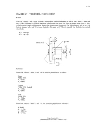 Design Examples V14.0
AMERICAN INSTITUTE OF STEEL CONSTRUCTION
K-27
EXAMPLE K.7 THROUGH-PLATE CONNECTION
Given:
Use AISC Manual Table 10-10a to check a through-plate connection between an ASTM A992 W18×35 beam and
an ASTM A500 Grade B HSS6×4×8 with the connection to one of the 6 in. faces, as shown in the figure. A thin-
walled column is used to illustrate the design of a through-plate connection. Use w-in.-diameter ASTM A325-N
bolts in standard holes and 70-ksi weld electrodes. The plate is ASTM A36 material. Use the following vertical
shear loads:
PD = 3.30 kips
PL = 9.90 kips
Solution:
From AISC Manual Tables 2-4 and 2-5, the material properties are as follows:
Beam
ASTM A992
Fy = 50 ksi
Fu = 65 ksi
Column
ASTM A500 Grade B
Fy = 46 ksi
Fu = 58 ksi
Plate
ASTM A36
Fy = 36 ksi
Fu = 58 ksi
From AISC Manual Tables 1-1 and 1-11, the geometric properties are as follows:
W18×35
d = 17.7 in.
tw = 0.300 in.
T = 152 in.
Return to Table of Contents
 