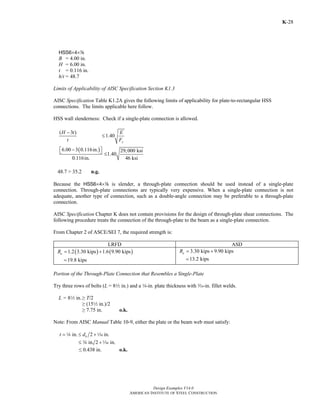 Design Examples V14.0
AMERICAN INSTITUTE OF STEEL CONSTRUCTION
K-28
HSS6×4×8
B = 4.00 in.
H = 6.00 in.
t = 0.116 in.
h/t = 48.7
Limits of Applicability of AISC Specification Section K1.3
AISC Specification Table K1.2A gives the following limits of applicability for plate-to-rectangular HSS
connections. The limits applicable here follow.
HSS wall slenderness: Check if a single-plate connection is allowed.
( )
( 3 )
1.40
6.00 3 0.116in. 29,000 ksi
1.40
0.116in. 46 ksi
y
H t E
t F
−
≤
−⎡ ⎤⎣ ⎦ ≤
48.7 > 35.2 n.g.
Because the HSS6×4×8 is slender, a through-plate connection should be used instead of a single-plate
connection. Through-plate connections are typically very expensive. When a single-plate connection is not
adequate, another type of connection, such as a double-angle connection may be preferable to a through-plate
connection.
AISC Specification Chapter K does not contain provisions for the design of through-plate shear connections. The
following procedure treats the connection of the through-plate to the beam as a single-plate connection.
From Chapter 2 of ASCE/SEI 7, the required strength is:
LRFD ASD
( ) ( )1.2 3.30 kips 1.6 9.90 kipsuR = +
19.8 kips=
3.30 kips 9.90 kipsaR = +
13.2 kips=
Portion of the Through-Plate Connection that Resembles a Single-Plate
Try three rows of bolts (L = 82 in.) and a 4-in. plate thickness with x-in. fillet welds.
L = 82 in.≥ T/2
≥ (152 in.)/2
≥ 7.75 in. o.k.
Note: From AISC Manual Table 10-9, either the plate or the beam web must satisfy:
in. 2 in.bt d= ≤ +4 z
in. 2 in.≤ +w z
≤ 0.438 in. o.k.
Return to Table of Contents
 