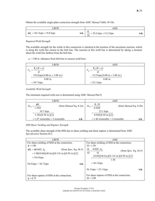 Design Examples V14.0
AMERICAN INSTITUTE OF STEEL CONSTRUCTION
K-29
Obtain the available single-plate connection strength from AISC Manual Table 10-10a.
LRFD ASD
38.3 kips 19.8 kipsnRφ = > o.k. 25.6 kips 13.2 kipsnR
= >
Ω
o.k.
Required Weld Strength
The available strength for the welds in this connection is checked at the location of the maximum reaction, which
is along the weld line closest to the bolt line. The reaction at this weld line is determined by taking a moment
about the weld line farthest from the bolt line.
a = 3.00 in. (distance from bolt line to nearest weld line)
LRFD ASD
( )u
fu
R B a
V
B
+
=
( )19.8 kips 4.00 in. 3.00 in.
4.00 in.
+
=
34.7 kips=
( )a
fa
R B a
V
B
+
=
( )13.2 kips 4.00 in. 3.00 in.
4.00 in.
+
=
23.1 kips=
Available Weld Strength
The minimum required weld size is determined using AISC Manual Part 8.
LRFD ASD
1.392
n
req
R
D
l
φ
= (from Manual Eq. 8-2a)
( )( )
34.7 kips
1.392 8.50 in. 2
1.47 sixteenths 3 sixteenths
=
= < o.k.
0.928
n
req
R
D
l
Ω
= (from Manual Eq. 8-2b)
( )( )
23.1 kips
0.928 8.50 in. 2
1.46 sixteenths 3 sixteenths
=
= < o.k.
HSS Shear Yielding and Rupture Strength
The available shear strength of the HSS due to shear yielding and shear rupture is determined from AISC
Specification Section J4.2.
LRFD ASD
For shear yielding of HSS at the connection,
1.00φ =
0.60n y gvR F Aφ = φ (from Spec. Eq. J4-3)
( )( )( )( )( )1.00 0.60 46 ksi 0.116 in. 8.50 in. 2
54.4 kips
=
=
54.4 kips > 34.7 kips o.k.
For shear rupture of HSS at the connection,
0.75φ =
For shear yielding of HSS at the connection,
1.50Ω =
0.60 y gvn F AR
=
Ω Ω
(from Spec. Eq. J4-3)
( )( )( )( )( )0.60 46 ksi 0.116 in. 8.50 in. 2
1.50
36.3 kips
=
=
36.3 kips > 23.1 kips o.k.
For shear rupture of HSS at the connection,
2.00Ω =
Return to Table of Contents
 