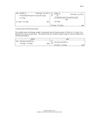 Design Examples V14.0
AMERICAN INSTITUTE OF STEEL CONSTRUCTION
K-30
0.60n u nvR F Aφ = φ (from Spec. Eq. J4-4)
( )( )( )( )( )0.75 0.60 58 ksi 0.116 in. 8.50 in. 2
51.5 kips
=
=
51.5 kips > 34.7 kips o.k.
0.60n u nvR F A
=
Ω Ω
(from Spec. Eq. J4-4)
( )( )( )( )( )0.60 58 ksi 0.116 in. 8.50 in. 2
2.00
34.3 kips
=
=
34.3 kips > 23.1 kips o.k.
Available Beam Web Bearing Strength
The available beam web bearing strength is determined from the bottom portion of Table 10-1, for three w-in.-
diameter bolts and an uncoped beam. The table provides the available strength in kips/in. and the available beam
web bearing strength is:
LRFD ASD
( )263 kips/in. 0.300 in.nRφ =
= 78.9 kips > 19.8 kips o.k.
( )176 kips/in. 0.300 in.nR
=
Ω
= 52.8 kips > 13.2 kips o.k.
Return to Table of Contents
 