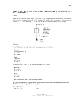 Design Examples V14.0
AMERICAN INSTITUTE OF STEEL CONSTRUCTION
K-31
EXAMPLE K.8 TRANSVERSE PLATE LOADED PERPENDICULAR TO THE HSS AXIS ON A
RECTANGULAR HSS
Given:
Verify the local strength of the ASTM A500 Grade B HSS column subject to the transverse loads given as
follows, applied through a 52-in.-wide ASTM A36 plate. The HSS8×8×2 is in compression with nominal axial
loads of PD column = 54.0 kips and PL column = 162 kips. The HSS has negligible required flexural strength.
Solution:
From AISC Manual Tables 2-4 and 2-5, the material properties are as follows:
Column
ASTM A500 Grade B
Fy = 46 ksi
Fu = 58 ksi
Plate
ASTM A36
Fyp = 36 ksi
Fu = 58 ksi
From AISC Manual Table 1-12, the geometric properties are as follows:
HSS8×8×2
B = 8.00 in.
t = 0.465 in.
Plate
Bp = 52 in.
tp = 2 in.
Limits of Applicability of AISC Specification Section K1.3
AISC Specification Table K1.2A provides the limits of applicability for plate-to-rectangular HSS connections.
The following limits are applicable in this example.
HSS wall slenderness:
B/t = 14.2 ≤ 35 o.k.
Return to Table of Contents
 