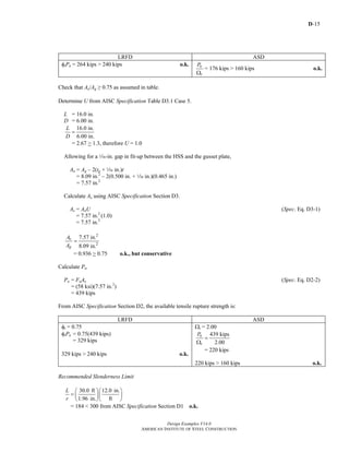 D-15
Design Examples V14.0
AMERICAN INSTITUTE OF STEEL CONSTRUCTION
LRFD ASD
φtPn = 264 kips > 240 kips o.k. n
t
P
Ω
= 176 kips > 160 kips o.k.
Check that Ae/Ag ≥ 0.75 as assumed in table.
Determine U from AISC Specification Table D3.1 Case 5.
L = 16.0 in.
D = 6.00 in.
16.0 in.
6.00 in.
L
D
=
= 2.67 > 1.3, therefore U = 1.0
Allowing for a z-in. gap in fit-up between the HSS and the gusset plate,
An = Ag – 2(tp + z in.)t
= 8.09 in.2
– 2(0.500 in. + z in.)(0.465 in.)
= 7.57 in.2
Calculate Ae using AISC Specification Section D3.
Ae = AnU (Spec. Eq. D3-1)
= 7.57 in.2
(1.0)
= 7.57 in.2
2
2
7.57 in.
8.09 in.
e
g
A
A
=
= 0.936 > 0.75 o.k., but conservative
Calculate Pn.
Pn = FuAe (Spec. Eq. D2-2)
= (58 ksi)(7.57 in.2
)
= 439 kips
From AISC Specification Section D2, the available tensile rupture strength is:
LRFD ASD
φt = 0.75
φtPn = 0.75(439 kips)
= 329 kips
329 kips > 240 kips o.k.
Ωt = 2.00
439 kips
2.00
n
t
P
=
Ω
= 220 kips
220 kips > 160 kips o.k.
Recommended Slenderness Limit
30.0 ft 12.0 in.
1.96 in. ft
L
r
⎛ ⎞⎛ ⎞
= ⎜ ⎟⎜ ⎟
⎝ ⎠⎝ ⎠
= 184 < 300 from AISC Specification Section D1 o.k.
Return to Table of Contents
 