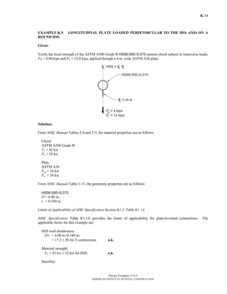 Design Examples V14.0
AMERICAN INSTITUTE OF STEEL CONSTRUCTION
K-34
EXAMPLE K.9 LONGITUDINAL PLATE LOADED PERPENDICULAR TO THE HSS AXIS ON A
ROUND HSS
Given:
Verify the local strength of the ASTM A500 Grade B HSS6.000×0.375 tension chord subject to transverse loads,
PD = 4.00 kips and PL = 12.0 kips, applied through a 4 in. wide ASTM A36 plate.
Solution:
From AISC Manual Tables 2-4 and 2-5, the material properties are as follows:
Chord
ASTM A500 Grade B
Fy = 42 ksi
Fu = 58 ksi
Plate
ASTM A36
Fyp = 36 ksi
Fu = 58 ksi
From AISC Manual Table 1-13, the geometric properties are as follows:
HSS6.000×0.375
D = 6.00 in.
t = 0.349 in.
Limits of Applicability of AISC Specification Section K1.2, Table K1.1A
AISC Specification Table K1.1A provides the limits of applicability for plate-to-round connections. The
applicable limits for this example are:
HSS wall slenderness:
D/t = 6.00 in./0.349 in.
= 17.2 ≤ 50 for T-connections o.k.
Material strength:
Fy = 42 ksi ≤ 52 ksi for HSS o.k.
Ductility:
Return to Table of Contents
 