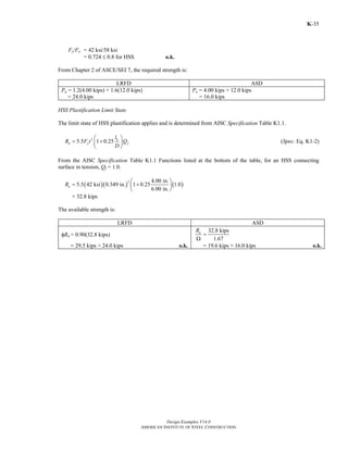 Design Examples V14.0
AMERICAN INSTITUTE OF STEEL CONSTRUCTION
K-35
Fy/Fu = 42 ksi/58 ksi
= 0.724 ≤ 0.8 for HSS o.k.
From Chapter 2 of ASCE/SEI 7, the required strength is:
LRFD ASD
Pu = 1.2(4.00 kips) + 1.6(12.0 kips)
= 24.0 kips
Pa = 4.00 kips + 12.0 kips
= 16.0 kips
HSS Plastification Limit State
The limit state of HSS plastification applies and is determined from AISC Specification Table K1.1.
2
5.5 1 0.25 b
n y f
l
R F t Q
D
⎛ ⎞
= +⎜ ⎟
⎝ ⎠
(Spec. Eq. K1-2)
From the AISC Specification Table K1.1 Functions listed at the bottom of the table, for an HSS connecting
surface in tension, Qf = 1.0.
( )( ) ( )
2 4.00 in.
5.5 42 ksi 0.349 in. 1 0.25 1.0
6.00 in.
nR
⎛ ⎞
= +⎜ ⎟
⎝ ⎠
= 32.8 kips
The available strength is:
LRFD ASD
φRn = 0.90(32.8 kips)
32.8 kips
1.67
nR
=
Ω
= 29.5 kips > 24.0 kips o.k. = 19.6 kips > 16.0 kips o.k.
Return to Table of Contents
 