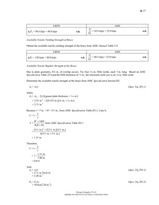 Design Examples V14.0
AMERICAN INSTITUTE OF STEEL CONSTRUCTION
K-37
LRFD ASD
φcPn = 98.6 kips > 80.0 kips o.k.
n
c
P
Ω
= 65.6 kips > 52.0 kips o.k.
Available Tensile Yielding Strength of Brace
Obtain the available tensile yielding strength of the brace from AISC Manual Table 5-5.
LRFD ASD
φtPn = 120 kips > 80.0 kips o.k.
n
t
P
Ω
= 80.2 kips > 52.0 kips o.k.
Available Tensile Rupture Strength of the Brace
Due to plate geometry, 8w in. of overlap occurs. Try four x-in. fillet welds, each 7-in. long. Based on AISC
Specification Table J2.4 and the HSS thickness of 4 in., the minimum weld size is an 8-in. fillet weld.
Determine the available tensile strength of the brace from AISC Specification Section D2.
Ae = AnU (Spec. Eq. D3-1)
where
An = Ag – ( )( )2 gusset plate thickness + in.t z
= 2.91 in.2
− ( )( )2 0.233 in. in. in.+a z
= 2.71 in.2
Because l = 7 in. > H = 32 in., from AISC Specification Table D3.1, Case 6,
U =1
x
l
−
x =
2
2
4( )
B BH
B H
+
+
from AISC Specification Table D3.1
=
( ) ( )( )
( )
2
3 in. 2 3 in. 3 in.
4 3 in. 3 in.
+
+
2 2 2
2 2
= 1.31 in.
Therefore,
U =1
x
l
−
=
1.31 in.
1
7.00 in.
−
= 0.813
And,
Ae = AnU (Spec. Eq. D3-1)
= 2.71 in.2
(0.813)
= 2.20 in.2
Pn = FuAe (Spec. Eq. D2-2)
= 58 ksi(2.20 in.2
)
Return to Table of Contents
 
