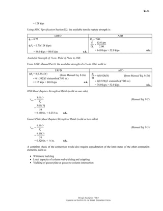 Design Examples V14.0
AMERICAN INSTITUTE OF STEEL CONSTRUCTION
K-38
= 128 kips
Using AISC Specification Section D2, the available tensile rupture strength is:
LRFD ASD
φt = 0.75
φtPn = 0.75(128 kips)
= 96.0 kips > 80.0 kips o.k.
Ωt = 2.00
128 kips
2.00
n
c
P
=
Ω
= 64.0 kips > 52.0 kips o.k.
Available Strength of x-in. Weld of Plate to HSS
From AISC Manual Part 8, the available strength of a x-in. fillet weld is:
LRFD ASD
= 4(1.392 )nR Dlφ (from Manual Eq. 8-2a)
4(1.392)(3 sixteenths)(7.00 in.)=
= 117 kips > 80.0 kips o.k.
= 4(0.928 )nR
Dl
Ω
(from Manual Eq. 8-2b)
4(0.928)(3 sixteenths)(7.00 in.)=
= 78.0 kips > 52.0 kips o.k.
HSS Shear Rupture Strength at Welds (weld on one side)
3.09
min
u
D
t
F
= (Manual Eq. 9-2)
( )3.09 3
58
=
= 0.160 in. < 0.233 in. o.k.
Gusset Plate Shear Rupture Strength at Welds (weld on two sides)
6.19
min
u
D
t
F
= (Manual Eq. 9-3)
6.19(3)
58
=
= 0.320 in. < a in. o.k.
A complete check of the connection would also require consideration of the limit states of the other connection
elements, such as:
• Whitmore buckling
• Local capacity of column web yielding and crippling
• Yielding of gusset plate at gusset-to-column intersection
Return to Table of Contents
 