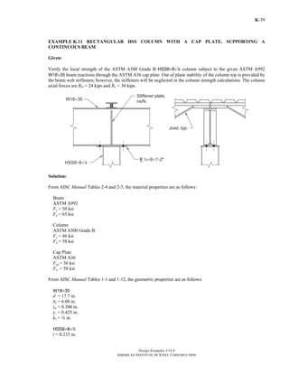 Design Examples V14.0
AMERICAN INSTITUTE OF STEEL CONSTRUCTION
K-39
EXAMPLE K.11 RECTANGULAR HSS COLUMN WITH A CAP PLATE, SUPPORTING A
CONTINUOUS BEAM
Given:
Verify the local strength of the ASTM A500 Grade B HSS8×8×4 column subject to the given ASTM A992
W18×35 beam reactions through the ASTM A36 cap plate. Out of plane stability of the column top is provided by
the beam web stiffeners; however, the stiffeners will be neglected in the column strength calculations. The column
axial forces are RD = 24 kips and RL = 30 kips.
Solution:
From AISC Manual Tables 2-4 and 2-5, the material properties are as follows:
Beam
ASTM A992
Fy = 50 ksi
Fu = 65 ksi
Column
ASTM A500 Grade B
Fy = 46 ksi
Fu = 58 ksi
Cap Plate
ASTM A36
Fyp = 36 ksi
Fu = 58 ksi
From AISC Manual Tables 1-1 and 1-12, the geometric properties are as follows:
W18×35
d = 17.7 in.
bf = 6.00 in.
tw = 0.300 in.
tf = 0.425 in.
k1 = w in.
HSS8×8×4
t = 0.233 in.
Return to Table of Contents
 