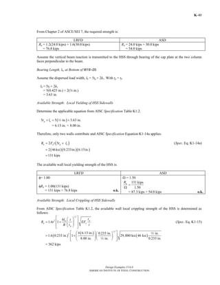 Design Examples V14.0
AMERICAN INSTITUTE OF STEEL CONSTRUCTION
K-40
From Chapter 2 of ASCE/SEI 7, the required strength is:
LRFD ASD
Ru = 1.2(24.0 kips) + 1.6(30.0 kips)
= 76.8 kips
Ra = 24.0 kips + 30.0 kips
= 54.0 kips
Assume the vertical beam reaction is transmitted to the HSS through bearing of the cap plate at the two column
faces perpendicular to the beam.
Bearing Length, lb, at Bottom of W18×35
Assume the dispersed load width, lb = 5tp + 2k1. With tp = tf.
lb = 5tf + 2k1
= 5(0.425 in.) + 2(w in.)
= 3.63 in.
Available Strength: Local Yielding of HSS Sidewalls
Determine the applicable equation from AISC Specification Table K1.2.
( )5 5 in. 3.63 in.p bt l+ = +2
= 6.13 in. < 8.00 in.
Therefore, only two walls contribute and AISC Specification Equation K1-14a applies.
( )2 5n y p bR F t t l= + (Spec. Eq. K1-14a)
( )( )( )2 46ksi 0.233in. 6.13in.=
131 kips=
The available wall local yielding strength of the HSS is:
LRFD ASD
φ= 1.00
φRn = 1.00(131 kips)
= 131 kips > 76.8 kips o.k.
Ω = 1.50
131 kips
1.50
nR
=
Ω
= 87.3 kips > 54.0 kips o.k.
Available Strength: Local Crippling of HSS Sidewalls
From AISC Specification Table K1.2, the available wall local crippling strength of the HSS is determined as
follows:
1.5
2 6
1.6 1
pb
n y
p
tl t
R t EF
B t t
⎡ ⎤⎛ ⎞
⎢ ⎥= + ⎜ ⎟⎜ ⎟⎢ ⎥⎝ ⎠⎣ ⎦
(Spec. Eq. K1-15)
( )
( )
( )
1.5
2 6 6.13 in. 0.233 in. in.
1.6 0.233 in. 1 29,000 ksi 46 ksi
8.00 in. in. 0.233 in.
⎡ ⎤⎛ ⎞⎛ ⎞
= +⎢ ⎥⎜ ⎟⎜ ⎟
⎝ ⎠⎢ ⎥⎝ ⎠⎣ ⎦
2
2
= 362 kips
Return to Table of Contents
 
