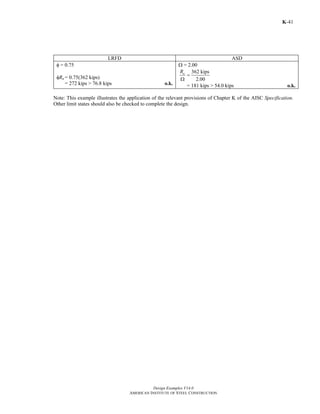 Design Examples V14.0
AMERICAN INSTITUTE OF STEEL CONSTRUCTION
K-41
LRFD ASD
φ = 0.75
φRn = 0.75(362 kips)
= 272 kips > 76.8 kips o.k.
Ω = 2.00
362 kips
2.00
nR
=
Ω
= 181 kips > 54.0 kips o.k.
Note: This example illustrates the application of the relevant provisions of Chapter K of the AISC Specification.
Other limit states should also be checked to complete the design.
Return to Table of Contents
 