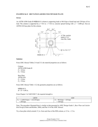 Design Examples V14.0
AMERICAN INSTITUTE OF STEEL CONSTRUCTION
K-42
EXAMPLE K.12 RECTANGULAR HSS COLUMN BASE PLATE
Given:
An ASTM A500 Grade B HSS6×6×2 column is supporting loads of 40.0 kips of dead load and 120 kips of live
load. The column is supported by a 7 ft-6 in. × 7 ft-6 in. concrete spread footing with cf ′ = 3,000 psi. Size an
ASTM A36 base plate for this column.
Solution:
From AISC Manual Tables 2-4 and 2-5, the material properties are as follows:
Column
ASTM A500 Grade B
Fy = 46 ksi
Fu = 58 ksi
Base Plate
ASTM A36
Fy = 36 ksi
Fu = 58 ksi
From AISC Manual Table 1-12, the geometric properties are as follows:
HSS6×6×2
B = H = 6.00 in.
From Chapter 2 of ASCE/SEI 7, the required strength is:
LRFD ASD
Pu = 1.2(40.0 kips) + 1.6(120 kips)
= 240 kips
Pa = 40.0 kips + 120 kips
= 160 kips
Note: The procedure illustrated here is similar to that presented in AISC Design Guide 1, Base Plate and Anchor
Rod Design (Fisher and Kloiber, 2006), and Part 14 of the AISC Manual.
Try a base plate which extends 32 in. from each face of the HSS column, or 13 in. × 13 in.
Return to Table of Contents
 