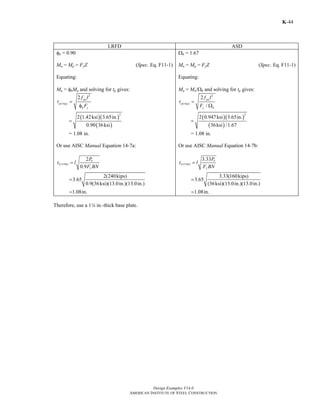Design Examples V14.0
AMERICAN INSTITUTE OF STEEL CONSTRUCTION
K-44
LRFD ASD
φb = 0.90
Mn = Mp = FyZ (Spec. Eq. F11-1)
Equating:
Mu = φbMn and solving for tp gives:
2
( )
2 pu
p req
b y
f l
t
F
=
φ
( )( )
( )
2
2 1.42ksi 3.65in.
0.90 36ksi
=
= 1.08 in.
Or use AISC Manual Equation 14-7a:
,( )
2
0.9
2(240kips)
3.65
0.9(36ksi)(13.0in.)(13.0in.)
1.08in.
u
p req
y
P
t l
F BN
=
=
=
Ωb = 1.67
Mn = Mp = FyZ (Spec. Eq. F11-1)
Equating:
Ma = Mn/Ωb and solving for tp gives:
2
( )
2
/
pa
p req
y b
f l
t
F
=
Ω
( )( )
( )
2
2 0.947ksi 3.65in.
36ksi /1.67
=
= 1.08 in.
Or use AISC Manual Equation 14-7b:
,( )
3.33
3.33(160kips)
3.65
(36ksi)(13.0in.)(13.0in.)
1.08in.
a
p req
y
P
t l
F BN
=
=
=
Therefore, use a 14 in.-thick base plate.
Return to Table of Contents
 