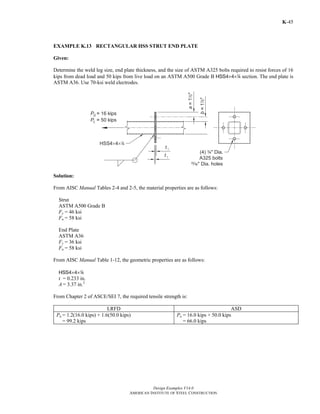 Design Examples V14.0
AMERICAN INSTITUTE OF STEEL CONSTRUCTION
K-45
EXAMPLE K.13 RECTANGULAR HSS STRUT END PLATE
Given:
Determine the weld leg size, end plate thickness, and the size of ASTM A325 bolts required to resist forces of 16
kips from dead load and 50 kips from live load on an ASTM A500 Grade B HSS4×4×4 section. The end plate is
ASTM A36. Use 70-ksi weld electrodes.
Solution:
From AISC Manual Tables 2-4 and 2-5, the material properties are as follows:
Strut
ASTM A500 Grade B
Fy = 46 ksi
Fu = 58 ksi
End Plate
ASTM A36
Fy = 36 ksi
Fu = 58 ksi
From AISC Manual Table 1-12, the geometric properties are as follows:
HSS4×4×4
t = 0.233 in.
A = 3.37 in.2
From Chapter 2 of ASCE/SEI 7, the required tensile strength is:
LRFD ASD
Pu = 1.2(16.0 kips) + 1.6(50.0 kips)
= 99.2 kips
Pa = 16.0 kips + 50.0 kips
= 66.0 kips
Return to Table of Contents
 