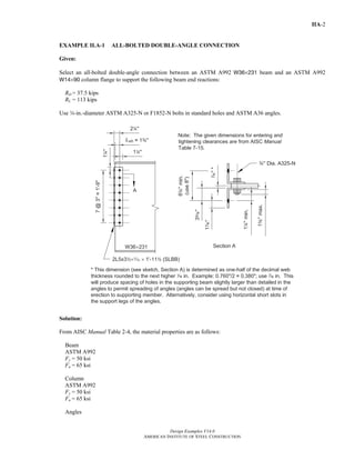 Design Examples V14.0
AMERICAN INSTITUTE OF STEEL CONSTRUCTION
IIA-2
EXAMPLE II.A-1 ALL-BOLTED DOUBLE-ANGLE CONNECTION
Given:
Select an all-bolted double-angle connection between an ASTM A992 W36×231 beam and an ASTM A992
W14×90 column flange to support the following beam end reactions:
RD = 37.5 kips
RL = 113 kips
Use w-in.-diameter ASTM A325-N or F1852-N bolts in standard holes and ASTM A36 angles.
Solution:
From AISC Manual Table 2-4, the material properties are as follows:
Beam
ASTM A992
Fy = 50 ksi
Fu = 65 ksi
Column
ASTM A992
Fy = 50 ksi
Fu = 65 ksi
Angles
Return to Table of Contents
 