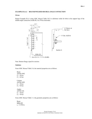 Design Examples V14.0
AMERICAN INSTITUTE OF STEEL CONSTRUCTION
IIA-4
EXAMPLE II.A-2 BOLTED/WELDED DOUBLE-ANGLE CONNECTION
Given:
Repeat Example II.A-1 using AISC Manual Table 10-2 to substitute welds for bolts in the support legs of the
double-angle connection (welds B). Use 70-ksi electrodes.
Note: Bottom flange coped for erection.
Solution:
From AISC Manual Table 2-4, the material properties are as follows:
Beam
ASTM A992
Fy = 50 ksi
Fu = 65 ksi
Column
ASTM A992
Fy = 50 ksi
Fu = 65 ksi
Angles
ASTM A36
Fy = 36 ksi
Fu = 58 ksi
From AISC Manual Table 1-1, the geometric properties are as follows:
Beam
W36×231
tw = 0.760 in.
Return to Table of Contents
 