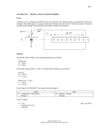 D-17
Design Examples V14.0
AMERICAN INSTITUTE OF STEEL CONSTRUCTION
EXAMPLE D.6 DOUBLE ANGLE TENSION MEMBER
Given:
A 2L4×4×2 (a-in. separation), ASTM A36, has one line of (8) ¾-in.-diameter bolts in standard holes and is 25 ft
in length. The double angle is carrying a dead load of 40 kips and a live load of 120 kips in tension. Verify the
member tensile strength. Assume that the gusset plate and bolts are satisfactory.
Solution:
From AISC Manual Table 2-4, the material properties are as follows:
ASTM A36
Fy = 36 ksi
Fu = 58 ksi
From AISC Manual Tables 1-7 and 1-15, the geometric properties are as follows:
L4×4×2
Ag = 3.75 in.2
x = 1.18 in.
2L4×4×2 (s = a in.)
ry = 1.83 in.
rx = 1.21 in.
From Chapter 2 of ASCE/SEI 7, the required tensile strength is:
LRFD ASD
Pn = 1.2(40 kips) + 1.6(120 kips)
= 240 kips
Pn = 40 kips + 120 kips
= 160 kips
Tensile Yielding
Pn = FyAg (Spec. Eq. D2-1)
= 36 ksi(2)(3.75 in.2
)
= 270 kips
Return to Table of Contents
 