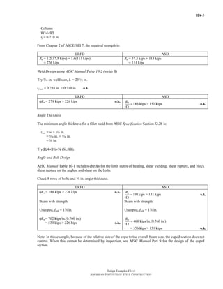Design Examples V14.0
AMERICAN INSTITUTE OF STEEL CONSTRUCTION
IIA-5
Column
W14×90
tf = 0.710 in.
From Chapter 2 of ASCE/SEI 7, the required strength is:
LRFD ASD
Ru = 1.2(37.5 kips) + 1.6(113 kips)
= 226 kips
Ra = 37.5 kips + 113 kips
= 151 kips
Weld Design using AISC Manual Table 10-2 (welds B)
Try c-in. weld size, L = 23 2 in.
tf min = 0.238 in. < 0.710 in. o.k.
LRFD ASD
φRn = 279 kips > 226 kips o.k.
186 kips > 151 kipsnR
=
Ω
o.k.
Angle Thickness
The minimum angle thickness for a fillet weld from AISC Specification Section J2.2b is:
tmin = w + z in.
= c in. + z in.
= a in.
Try 2L4×32×a (SLBB).
Angle and Bolt Design
AISC Manual Table 10-1 includes checks for the limit states of bearing, shear yielding, shear rupture, and block
shear rupture on the angles, and shear on the bolts.
Check 8 rows of bolts and a-in. angle thickness.
LRFD ASD
φRn = 286 kips > 226 kips o.k.
191kips > 151 kipsnR
=
Ω
o.k.
Beam web strength:
Uncoped, Leh = 1w in.
φRn = 702 kips/in.(0.760 in.)
= 534 kips > 226 kips o.k.
Beam web strength:
Uncoped, Leh = 1w in.
468 kips/in.(0.760 in.)nR
=
Ω
= 356 kips > 151 kips o.k.
Note: In this example, because of the relative size of the cope to the overall beam size, the coped section does not
control. When this cannot be determined by inspection, see AISC Manual Part 9 for the design of the coped
section.
Return to Table of Contents
 