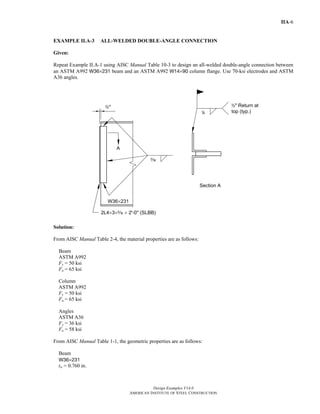 Design Examples V14.0
AMERICAN INSTITUTE OF STEEL CONSTRUCTION
IIA-6
EXAMPLE II.A-3 ALL-WELDED DOUBLE-ANGLE CONNECTION
Given:
Repeat Example II.A-1 using AISC Manual Table 10-3 to design an all-welded double-angle connection between
an ASTM A992 W36×231 beam and an ASTM A992 W14×90 column flange. Use 70-ksi electrodes and ASTM
A36 angles.
Solution:
From AISC Manual Table 2-4, the material properties are as follows:
Beam
ASTM A992
Fy = 50 ksi
Fu = 65 ksi
Column
ASTM A992
Fy = 50 ksi
Fu = 65 ksi
Angles
ASTM A36
Fy = 36 ksi
Fu = 58 ksi
From AISC Manual Table 1-1, the geometric properties are as follows:
Beam
W36×231
tw = 0.760 in.
Return to Table of Contents
 