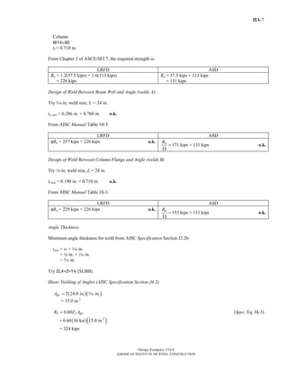 Design Examples V14.0
AMERICAN INSTITUTE OF STEEL CONSTRUCTION
IIA-7
Column
W14×90
tf = 0.710 in.
From Chapter 2 of ASCE/SEI 7, the required strength is:
LRFD ASD
Ru = 1.2(37.5 kips) + 1.6(113 kips)
= 226 kips
Ra = 37.5 kips + 113 kips
= 151 kips
Design of Weld Between Beam Web and Angle (welds A)
Try x-in. weld size, L = 24 in.
tw min = 0.286 in. < 0.760 in. o.k.
From AISC Manual Table 10-3:
LRFD ASD
φRn = 257 kips > 226 kips o.k. nR
=
Ω
171 kips > 151 kips o.k.
Design of Weld Between Column Flange and Angle (welds B)
Try 4-in. weld size, L = 24 in.
tf min = 0.190 in. < 0.710 in. o.k.
From AISC Manual Table 10-3:
LRFD ASD
φRn = 229 kips > 226 kips o.k. nR
=
Ω
153 kips > 151 kips o.k.
Angle Thickness
Minimum angle thickness for weld from AISC Specification Section J2.2b:
tmin = w + z in.
= 4 in. + z in.
= c in.
Try 2L4×3×c (SLBB).
Shear Yielding of Angles (AISC Specification Section J4.2)
( )( )2 24.0 in. in.gvA = c
= 15.0 in.2
0.60n y gvR F A= (Spec. Eq. J4-3)
= ( )( )2
0.60 36 ksi 15.0 in.
= 324 kips
Return to Table of Contents
 
