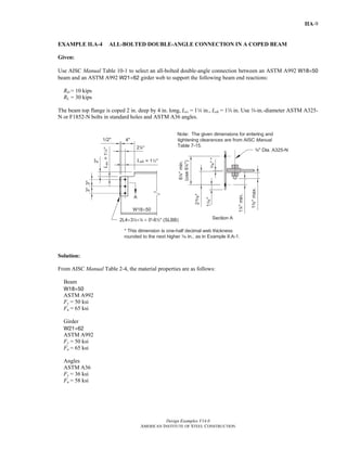 Design Examples V14.0
AMERICAN INSTITUTE OF STEEL CONSTRUCTION
IIA-9
EXAMPLE II.A-4 ALL-BOLTED DOUBLE-ANGLE CONNECTION IN A COPED BEAM
Given:
Use AISC Manual Table 10-1 to select an all-bolted double-angle connection between an ASTM A992 W18×50
beam and an ASTM A992 W21×62 girder web to support the following beam end reactions:
RD = 10 kips
RL = 30 kips
The beam top flange is coped 2 in. deep by 4 in. long, Lev = 14 in., Leh = 1w in. Use w-in.-diameter ASTM A325-
N or F1852-N bolts in standard holes and ASTM A36 angles.
Solution:
From AISC Manual Table 2-4, the material properties are as follows:
Beam
W18×50
ASTM A992
Fy = 50 ksi
Fu = 65 ksi
Girder
W21×62
ASTM A992
Fy = 50 ksi
Fu = 65 ksi
Angles
ASTM A36
Fy = 36 ksi
Fu = 58 ksi
Return to Table of Contents
 