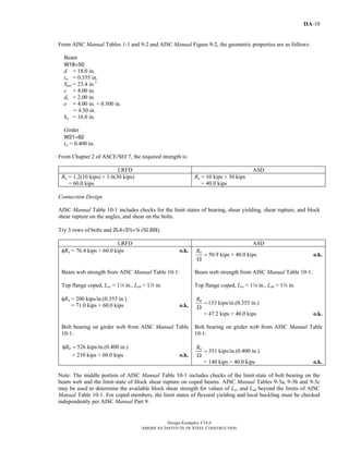 Design Examples V14.0
AMERICAN INSTITUTE OF STEEL CONSTRUCTION
IIA-10
From AISC Manual Tables 1-1 and 9-2 and AISC Manual Figure 9-2, the geometric properties are as follows:
Beam
W18×50
d = 18.0 in.
tw = 0.355 in.
Snet = 23.4 in.3
c = 4.00 in.
dc = 2.00 in.
e = 4.00 in. + 0.500 in.
= 4.50 in.
ho = 16.0 in.
Girder
W21×62
tw = 0.400 in.
From Chapter 2 of ASCE/SEI 7, the required strength is:
LRFD ASD
Ru = 1.2(10 kips) + 1.6(30 kips)
= 60.0 kips
Ra = 10 kips + 30 kips
= 40.0 kips
Connection Design
AISC Manual Table 10-1 includes checks for the limit states of bearing, shear yielding, shear rupture, and block
shear rupture on the angles, and shear on the bolts.
Try 3 rows of bolts and 2L4×32×4 (SLBB).
LRFD ASD
φRn = 76.4 kips > 60.0 kips o.k.
50.9 kips > 40.0 kipsnR
=
Ω
o.k.
Beam web strength from AISC Manual Table 10-1:
Top flange coped, Lev = 14 in., Leh = 1w in.
φRn = 200 kips/in.(0.355 in.)
= 71.0 kips > 60.0 kips o.k.
Beam web strength from AISC Manual Table 10-1:
Top flange coped, Lev = 14 in., Leh = 1w in.
133 kips/in.(0.355 in.)nR
=
Ω
= 47.2 kips > 40.0 kips o.k.
Bolt bearing on girder web from AISC Manual Table
10-1:
526 kips/in.(0.400 in.)nRφ =
= 210 kips > 60.0 kips o.k.
Bolt bearing on girder web from AISC Manual Table
10-1:
351 kips/in.(0.400 in.)nR
=
Ω
= 140 kips > 40.0 kips o.k.
Note: The middle portion of AISC Manual Table 10-1 includes checks of the limit-state of bolt bearing on the
beam web and the limit-state of block shear rupture on coped beams. AISC Manual Tables 9-3a, 9-3b and 9-3c
may be used to determine the available block shear strength for values of Lev and Leh beyond the limits of AISC
Manual Table 10-1. For coped members, the limit states of flexural yielding and local buckling must be checked
independently per AISC Manual Part 9.
Return to Table of Contents
 