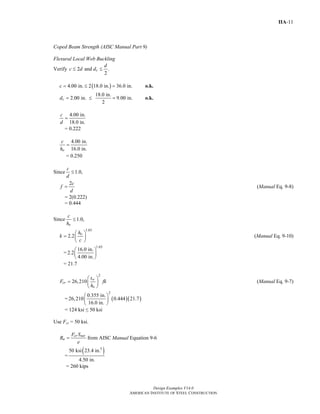 Design Examples V14.0
AMERICAN INSTITUTE OF STEEL CONSTRUCTION
IIA-11
Coped Beam Strength (AISC Manual Part 9)
Flexural Local Web Buckling
Verify 2 and .
2
c
d
c d d≤ ≤
( )4.00 in. 2 18.0 in. 36.0 in.c = ≤ = o.k.
18.0 in.
2.00 in. 9.00 in.
2
cd = ≤ = o.k.
4.00 in.
18.0 in.
c
d
=
= 0.222
4.00 in.
16.0 in.o
c
h
=
= 0.250
Since 1.0,
c
d
≤
2c
f
d
= (Manual Eq. 9-8)
= 2(0.222)
= 0.444
Since 1.0,
o
c
h
≤
1.65
2.2 oh
k
c
⎛ ⎞
= ⎜ ⎟
⎝ ⎠
(Manual Eq. 9-10)
=
1.65
16.0 in.
2.2
4.00 in.
⎛ ⎞
⎜ ⎟
⎝ ⎠
= 21.7
2
26,210 w
cr
o
t
F fk
h
⎛ ⎞
= ⎜ ⎟
⎝ ⎠
(Manual Eq. 9-7)
= ( )( )
2
0.355 in.
26,210 0.444 21.7
16.0 in.
⎛ ⎞
⎜ ⎟
⎝ ⎠
= 124 ksi ≤ 50 ksi
Use Fcr = 50 ksi.
cr net
n
F S
R
e
= from AISC Manual Equation 9-6
=
( )3
50 ksi 23.4 in.
4.50 in.
= 260 kips
Return to Table of Contents
 