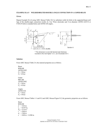 Design Examples V14.0
AMERICAN INSTITUTE OF STEEL CONSTRUCTION
IIA-13
EXAMPLE II.A-5 WELDED/BOLTED DOUBLE-ANGLE CONNECTION IN A COPED BEAM
Given:
Repeat Example II.A-4 using AISC Manual Table 10-2 to substitute welds for bolts in the supported-beam-web
legs of the double-angle connection (welds A). Use 70-ksi electrodes and w-in.-diameter ASTM A325-N or
F1852-N bolts in standard holes and ASTM A36 angles..
Solution:
From AISC Manual Table 2-4, the material properties are as follows:
Beam
W18×50
ASTM A992
Fy = 50 ksi
Fu = 65 ksi
Girder
W21×62
ASTM A992
Fy = 50 ksi
Fu = 65 ksi
Angles
ASTM A36
Fy = 36 ksi
Fu = 58 ksi
From AISC Manual Tables 1-1 and 9-2 and AISC Manual Figure 9-2, the geometric properties are as follows:
Beam
W18×50
d = 18.0 in.
tw = 0.355 in.
Snet = 23.4 in.3
c = 4.00 in.
dc = 2.00 in.
e = 4.00 in. + 0.500 in.
Return to Table of Contents
 