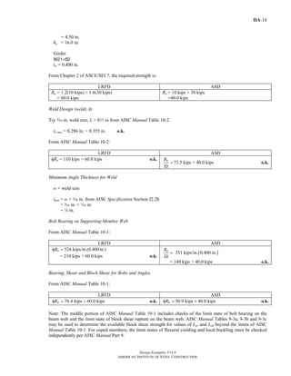 Design Examples V14.0
AMERICAN INSTITUTE OF STEEL CONSTRUCTION
IIA-14
= 4.50 in.
ho = 16.0 in.
Girder
W21×62
tw = 0.400 in.
From Chapter 2 of ASCE/SEI 7, the required strength is:
LRFD ASD
Ru = 1.2(10 kips) + 1.6(30 kips)
= 60.0 kips
Ra = 10 kips + 30 kips
=40.0 kips
Weld Design (welds A)
Try x-in. weld size, L = 82 in from AISC Manual Table 10-2.
tw min = 0.286 in. < 0.355 in. o.k.
From AISC Manual Table 10-2:
LRFD ASD
φRn = 110 kips > 60.0 kips o.k. nR
=
Ω
73.5 kips > 40.0 kips o.k.
Minimum Angle Thickness for Weld
w = weld size
tmin = w + z in. from AISC Specification Section J2.2b
= x in. + z in.
= 4 in.
Bolt Bearing on Supporting Member Web
From AISC Manual Table 10-1:
LRFD ASD
526 kips/in.(0.400in.)nRφ =
= 210 kips > 60.0 kips o.k.
( )351 kips/in. 0.400 in.nR
=
Ω
= 140 kips > 40.0 kips o.k.
Bearing, Shear and Block Shear for Bolts and Angles
From AISC Manual Table 10-1:
LRFD ASD
76.4 kips 60.0 kipsnRφ = > o.k. 50.9 kips 40.0 kipsnRφ = > o.k.
Note: The middle portion of AISC Manual Table 10-1 includes checks of the limit state of bolt bearing on the
beam web and the limit state of block shear rupture on the beam web. AISC Manual Tables 9-3a, 9-3b and 9-3c
may be used to determine the available block shear strength for values of Lev and Leh beyond the limits of AISC
Manual Table 10-1. For coped members, the limit states of flexural yielding and local buckling must be checked
independently per AISC Manual Part 9.
Return to Table of Contents
 