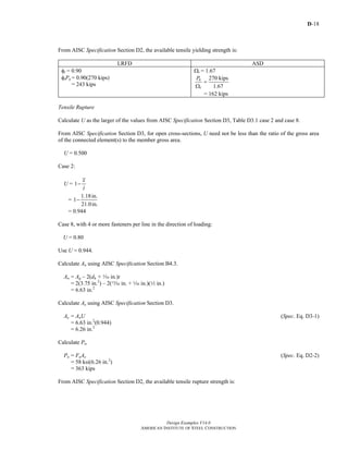 D-18
Design Examples V14.0
AMERICAN INSTITUTE OF STEEL CONSTRUCTION
From AISC Specification Section D2, the available tensile yielding strength is:
LRFD ASD
φt = 0.90
φtPn = 0.90(270 kips)
= 243 kips
Ωt = 1.67
270 kips
1.67
n
t
P
=
Ω
= 162 kips
Tensile Rupture
Calculate U as the larger of the values from AISC Specification Section D3, Table D3.1 case 2 and case 8.
From AISC Specification Section D3, for open cross-sections, U need not be less than the ratio of the gross area
of the connected element(s) to the member gross area.
U = 0.500
Case 2:
U = 1
x
l
−
=
1.18in.
1
21.0in.
−
= 0.944
Case 8, with 4 or more fasteners per line in the direction of loading:
U = 0.80
Use U = 0.944.
Calculate An using AISC Specification Section B4.3.
An = Ag – 2(dh + z in.)t
= 2(3.75 in.2
) – 2(m in. + z in.)(2 in.)
= 6.63 in.2
Calculate Ae using AISC Specification Section D3.
Ae = AnU (Spec. Eq. D3-1)
= 6.63 in.2
(0.944)
= 6.26 in.2
Calculate Pn.
Pn = FuAe (Spec. Eq. D2-2)
= 58 ksi(6.26 in.2
)
= 363 kips
From AISC Specification Section D2, the available tensile rupture strength is:
Return to Table of Contents
 