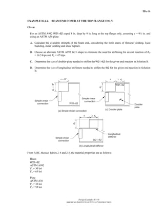 Design Examples V14.0
AMERICAN INSTITUTE OF STEEL CONSTRUCTION
IIA-16
EXAMPLE II.A-6 BEAM END COPED AT THE TOP FLANGE ONLY
Given:
For an ASTM A992 W21×62 coped 8 in. deep by 9 in. long at the top flange only, assuming e = 9½ in. and
using an ASTM A36 plate:
A. Calculate the available strength of the beam end, considering the limit states of flexural yielding, local
buckling, shear yielding and shear rupture.
B. Choose an alternate ASTM A992 W21 shape to eliminate the need for stiffening for an end reaction of RD
= 16.5 kips and RL = 47 kips.
C. Determine the size of doubler plate needed to stiffen the W21×62 for the given end reaction in Solution B.
D. Determine the size of longitudinal stiffeners needed to stiffen the W2 for the given end reaction in Solution
B.
From AISC Manual Tables 2-4 and 2-5, the material properties are as follows:
Beam
W21×62
ASTM A992
Fy = 50 ksi
Fu = 65 ksi
Plate
ASTM A36
Fy = 36 ksi
Fu = 58 ksi
Return to Table of Contents
 