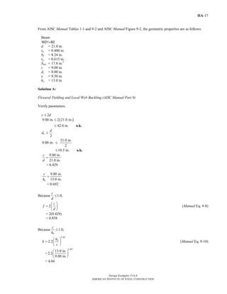 Design Examples V14.0
AMERICAN INSTITUTE OF STEEL CONSTRUCTION
IIA-17
From AISC Manual Tables 1-1 and 9-2 and AISC Manual Figure 9-2, the geometric properties are as follows:
Beam
W21×62
d = 21.0 in.
tw = 0.400 in.
bf = 8.24 in.
tw = 0.615 in.
Snet = 17.8 in.3
c = 9.00 in.
dc = 8.00 in.
e = 9.50 in.
ho = 13.0 in.
Solution A:
Flexural Yielding and Local Web Buckling (AISC Manual Part 9)
Verify parameters.
c ≤ 2d
( )9.00 in. 2 21.0 in.
42.0 in.
≤
≤ o.k.
dc ≤
2
d
21.0 in.
8.00 in.
2
10.5 in.
≤
≤ o.k.
9.00 in.
21.0 in.
c
d
=
= 0.429
9.00 in.
13.0 in.o
c
h
=
= 0.692
Because 1.0,
c
d
≤
2
c
f
d
⎛ ⎞
= ⎜ ⎟
⎝ ⎠
(Manual Eq. 9-8)
= 2(0.429)
= 0.858
Because 1.0,
o
c
h
≤
1.65
2.2 oh
k
c
⎛ ⎞
= ⎜ ⎟
⎝ ⎠
(Manual Eq. 9-10)
=
1.65
13.0 in.
2.2
9.00 in.
⎛ ⎞
⎜ ⎟
⎝ ⎠
= 4.04
Return to Table of Contents
 