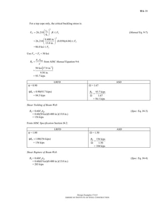 Design Examples V14.0
AMERICAN INSTITUTE OF STEEL CONSTRUCTION
IIA-18
For a top cope only, the critical buckling stress is:
2
26,210 w
cr y
o
t
F fk F
h
⎛ ⎞
= ≤⎜ ⎟
⎝ ⎠
(Manual Eq. 9-7)
=
2
0.400 in.
26,210 (0.858)(4.04)
13.0 in.
yF
⎛ ⎞
≤⎜ ⎟
⎝ ⎠
=86.0 ksi yF≤
Use Fcr = Fy = 50 ksi
cr net
n
F S
R
e
= from AISC Manual Equation 9-6
=
( )3
50 ksi 17.8 in.
9.50 in.
= 93.7 kips
LRFD ASD
φ = 0.90
0.90(93.7 kips)nRφ =
= 84.3 kips
Ω = 1.67
93.7 kips
1.67
nR
=
Ω
= 56.1 kips
Shear Yielding of Beam Web
Rn = 0.60FyAgv (Spec. Eq. J4-3)
= 0.60(50 ksi)(0.400 in.)(13.0 in.)
= 156 kips
From AISC Specification Section J4.2:
LRFD ASD
φ = 1.00
1.00(156 kips)nRφ =
= 156 kips
Ω = 1.50
156 kips
1.50
nR
=
Ω
= 104 kips
Shear Rupture of Beam Web
Rn = 0.60FuAnv (Spec. Eq. J4-4)
= 0.60(65 ksi)(0.400 in.)(13.0 in.)
= 203 kips
Return to Table of Contents
 