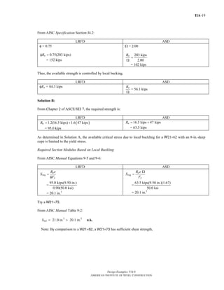 Design Examples V14.0
AMERICAN INSTITUTE OF STEEL CONSTRUCTION
IIA-19
From AISC Specification Section J4.2:
LRFD ASD
φ = 0.75
0.75(203 kips)nRφ =
= 152 kips
Ω = 2.00
203 kips
2.00
nR
=
Ω
= 102 kips
Thus, the available strength is controlled by local bucking.
LRFD ASD
φRn = 84.3 kips nR
Ω
= 56.1 kips
Solution B:
From Chapter 2 of ASCE/SEI 7, the required strength is:
LRFD ASD
( )1.2(16.5 kips) 1.6 47 kipsuR = +
= 95.0 kips
16.5 kips 47 kipsaR = +
= 63.5 kips
As determined in Solution A, the available critical stress due to local buckling for a W21×62 with an 8-in.-deep
cope is limited to the yield stress.
Required Section Modulus Based on Local Buckling
From AISC Manual Equations 9-5 and 9-6:
LRFD ASD
u
req
y
R e
S
F
=
φ
=
95.0 kips(9.50 in.)
0.90(50.0 ksi)
= 20.1 in.3
a
req
y
R e
S
F
Ω
=
=
63.5 kips(9.50 in.)(1.67)
50.0 ksi
= 20.1 in.3
Try a W21×73.
From AISC Manual Table 9-2:
3 3
21.0 in. 20.1 in.netS = > o.k.
Note: By comparison to a W21×62, a W21×73 has sufficient shear strength.
Return to Table of Contents
 