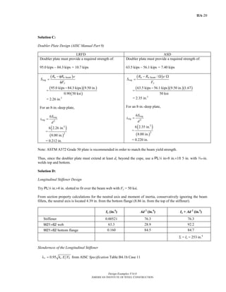 Design Examples V14.0
AMERICAN INSTITUTE OF STEEL CONSTRUCTION
IIA-20
Solution C:
Doubler Plate Design (AISC Manual Part 9)
LRFD ASD
Doubler plate must provide a required strength of:
95.0 kips – 84.3 kips = 10.7 kips
Doubler plate must provide a required strength of:
63.5 kips – 56.1 kips = 7.40 kips
( )u n beam
req
y
R R e
S
F
− φ
=
φ
=
( )( )
( )
95.0 kips 84.3 kips 9.50 in.
0.90 50 ksi
−
= 2.26 in.3
For an 8-in.-deep plate,
2
6 req
req
S
t
d
=
=
( )
( )
3
2
6 2.26 in.
8.00 in.
= 0.212 in.
( )/a n beam
req
y
R R e
S
F
− Ω Ω
=
=
( )( )( )63.5 kips 56.1 kips 9.50 in. 1.67
50 ksi
−
= 2.35 in.3
For an 8-in.-deep plate,
2
6 req
req
S
t
d
=
=
( )
( )
3
2
6 2.35 in.
8.00 in.
= 0.220 in.
Note: ASTM A572 Grade 50 plate is recommended in order to match the beam yield strength.
Thus, since the doubler plate must extend at least dc beyond the cope, use a PL4 in×8 in.×1ft 5 in. with x-in.
welds top and bottom.
Solution D:
Longitudinal Stiffener Design
Try PL4 in.×4 in. slotted to fit over the beam web with Fy = 50 ksi.
From section property calculations for the neutral axis and moment of inertia, conservatively ignoring the beam
fillets, the neutral axis is located 4.39 in. from the bottom flange (8.86 in. from the top of the stiffener).
Io (in.4
) Ad 2
(in.4
) Io + Ad 2
(in.4
)
Stiffener 0.00521 76.3 76.3
W21×62 web 63.3 28.9 92.2
W21×62 bottom flange 0.160 84.5 84.7
Σ = Ix = 253 in.4
Slenderness of the Longitudinal Stiffener
0.95r c Lk E Fλ = from AISC Specification Table B4.1b Case 11
Return to Table of Contents
 