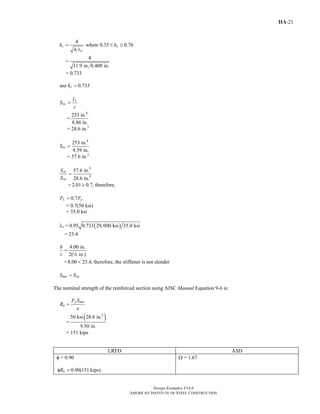 Design Examples V14.0
AMERICAN INSTITUTE OF STEEL CONSTRUCTION
IIA-21
4
where 0.35 0.76c c
w
k k
h t
= ≤ ≤
=
4
11.9 in. 0.400 in.
= 0.733
use 0.733ck =
x
xc
I
S
c
=
=
4
253 in.
8.86 in.
= 28.6 in.3
4
253 in.
4.39 in.
xtS =
= 57.6 in.3
3
3
57.6 in.
28.6 in.
xt
xc
S
S
=
= 2.01 0.7,≥ therefore,
0.7L yF F=
= 0.7(50 ksi)
= 35.0 ksi
( )= 0.95 0.733 29,000 ksi 35.0 ksirλ
= 23.4
4.00 in.
2( in.)
b
t
=
4
=8.00 23.4,< therefore, the stiffener is not slender
net xcS S=
The nominal strength of the reinforced section using AISC Manual Equation 9-6 is:
y net
n
F S
R
e
=
=
( )3
50 ksi 28.6 in.
9.50 in.
= 151 kips
LRFD ASD
φ = 0.90
0.90(151 kips)nRφ =
Ω = 1.67
Return to Table of Contents
 