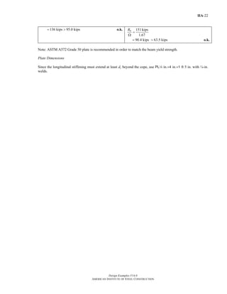 Design Examples V14.0
AMERICAN INSTITUTE OF STEEL CONSTRUCTION
IIA-22
136 kips 95.0 kips= > o.k. 151 kips
1.67
nR
=
Ω
90.4 kips 63.5 kips= > o.k.
Note: ASTM A572 Grade 50 plate is recommended in order to match the beam yield strength.
Plate Dimensions
Since the longitudinal stiffening must extend at least dc beyond the cope, use PL4 in.×4 in.×1 ft 5 in. with ¼-in.
welds.
Return to Table of Contents
 