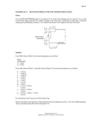 Design Examples V14.0
AMERICAN INSTITUTE OF STEEL CONSTRUCTION
IIA-23
EXAMPLE II.A-7 BEAM END COPED AT THE TOP AND BOTTOM FLANGES
Given:
For an ASTM A992 W16×40 coped 32 in. deep by 92 in. wide at the top flange and 2 in. deep by 112 in. wide
at the bottom flange calculate the available strength of the beam end, considering the limit states of flexural
yielding and local buckling. Assume a 2-in. setback from the face of the support to the end of the beam.
Solution:
From AISC Manual Table 2-4, the material properties are as follows:
Beam
ASTM A992
Fy = 50 ksi
Fu = 65 ksi
From AISC Manual Table 1-1 and AISC Manual Figure 9-3, the geometric properties are as follows:
d = 16.0 in.
tw = 0.305 in.
tf = 0.505 in.
bf = 7.00 in.
ct = 9.50 in.
dct = 3.50 in.
cb = 11.5 in.
dcb = 2.00 in.
eb = 11.5 in. + 0.50 in.
= 12.0 in.
et = 9.50 in. + 0.50 in.
= 10.0 in.
ho = 16.0 in. - 2.00 in. - 3.50 in.
= 10.5 in.
Local Buckling at the Compression (Top) Flange Cope
Because the bottom cope (tension) is longer than the top cope (compression) and dc > 0.2d, the available buckling
stress is calculated using AISC Manual Equation 9-14.
Return to Table of Contents
 