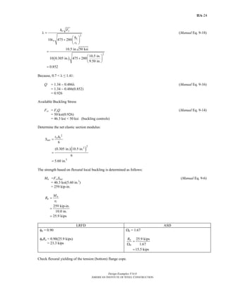 Design Examples V14.0
AMERICAN INSTITUTE OF STEEL CONSTRUCTION
IIA-24
2
10 475 280
o y
o
w
t
h F
h
t
c
λ =
⎛ ⎞
+ ⎜ ⎟
⎝ ⎠
(Manual Eq. 9-18)
( )
2
10.5 in. 50 ksi
10.5 in.
10 0.305 in. 475 280
9.50 in.
0.852
=
⎛ ⎞
+ ⎜ ⎟
⎝ ⎠
=
Because, 0.7 < λ ≤ 1.41:
Q = 1.34 − 0.486λ (Manual Eq. 9-16)
= 1.34 − 0.486(0.852)
= 0.926
Available Buckling Stress
Fcr = FyQ (Manual Eq. 9-14)
= 50 ksi(0.926)
= 46.3 ksi < 50 ksi (buckling controls)
Determine the net elastic section modulus:
( )
2
22
3
6
(0.305 in.) 10.5 in.
6
5.60 in.
w o
net
t h
S =
=
=
The strength based on flexural local buckling is determined as follows:
Mn =FcrSnet (Manual Eq. 9-6)
= 46.3 ksi(5.60 in.3
)
= 259 kip-in.
259 kip-in.
10.0 in.
25.9 kips
n
n
t
M
R
e
=
=
=
LRFD ASD
φb = 0.90
φbRn = 0.90(25.9 kips)
= 23.3 kips
Ωb = 1.67
25.9 kips
1.67
15.5 kips
n
b
R
=
Ω
=
Check flexural yielding of the tension (bottom) flange cope.
Return to Table of Contents
 