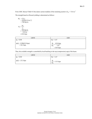 Design Examples V14.0
AMERICAN INSTITUTE OF STEEL CONSTRUCTION
IIA-25
From AISC Manual Table 9-2 the elastic section modulus of the remaining section is Snet = 15.6 in.3
The strength based on flexural yielding is determined as follows:
Mn = FySnet
= 50 ksi(15.6 in.3
)
= 780 kip-in.
780 kip-in.
12.0 in.
65.0 kips
n
n
b
M
R
e
=
=
=
LRFD ASD
φb = 0.90
φbRn = 0.90(65.0 kips)
= 58.5 kips
Ωb = 1.67
65.0 kips
1.67
38.9 kips
n
b
R
=
Ω
=
Thus, the available strength is controlled by local buckling in the top (compression) cope of the beam.
LRFD ASD
φb = 0.90
φbRn = 23.3 kips
Ωb = 1.67
n
b
R
=
Ω
15.5 kips
Return to Table of Contents
 