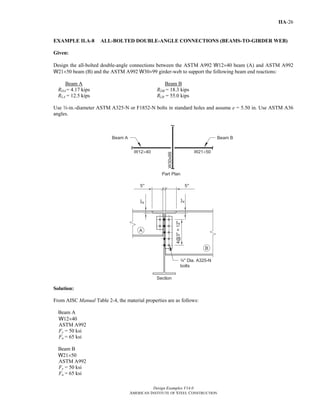 Design Examples V14.0
AMERICAN INSTITUTE OF STEEL CONSTRUCTION
IIA-26
EXAMPLE II.A-8 ALL-BOLTED DOUBLE-ANGLE CONNECTIONS (BEAMS-TO-GIRDER WEB)
Given:
Design the all-bolted double-angle connections between the ASTM A992 W12×40 beam (A) and ASTM A992
W21×50 beam (B) and the ASTM A992 W30×99 girder-web to support the following beam end reactions:
Beam A Beam B
RDA = 4.17 kips RDB = 18.3 kips
RLA = 12.5 kips RLB = 55.0 kips
Use w-in.-diameter ASTM A325-N or F1852-N bolts in standard holes and assume e = 5.50 in. Use ASTM A36
angles.
Solution:
From AISC Manual Table 2-4, the material properties are as follows:
Beam A
W12×40
ASTM A992
Fy = 50 ksi
Fu = 65 ksi
Beam B
W21×50
ASTM A992
Fy = 50 ksi
Fu = 65 ksi
Return to Table of Contents
 